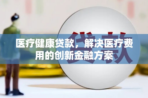 和县医疗健康贷款，解决医疗费用的创新金融方案